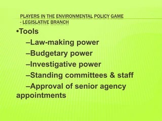 PLAYERS IN THE ENVIRONMENTAL POLICY GAME
- LEGISLATIVE BRANCH
•Tools
–Law-making power
–Budgetary power
–Investigative power
–Standing committees & staff
–Approval of senior agency
appointments
 