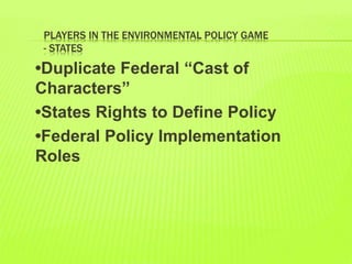 PLAYERS IN THE ENVIRONMENTAL POLICY GAME
- STATES
•Duplicate Federal “Cast of
Characters”
•States Rights to Define Policy
•Federal Policy Implementation
Roles
 