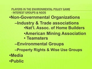 PLAYERS IN THE ENVIRONMENTAL POLICY GAME
- INTEREST GROUPS & NGOS
•Non-Governmental Organizations
–Industry & Trade associations
•Nat’l. Assoc. of Home Builders
•American Mining Association
• Teamsters
–Environmental Groups
–Property Rights & Wise Use Groups
•Media
•Public
 