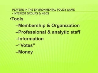 PLAYERS IN THE ENVIRONMENTAL POLICY GAME
- INTEREST GROUPS & NGOS
•Tools
–Membership & Organization
–Professional & analytic staff
–Information
–“Votes”
–Money
 