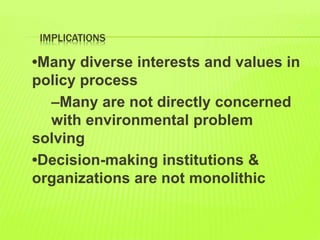 IMPLICATIONS
•Many diverse interests and values in
policy process
–Many are not directly concerned
with environmental problem
solving
•Decision-making institutions &
organizations are not monolithic
 