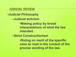JUDICIAL REVIEW
•Judicial Philosophy
–Judicial activism
•Making policy by broad
interpretations of what the law
intended.
–Strict Constructionism
•Ruling on merit of the specific
case as read in the context of the
precise wording of the law.
 