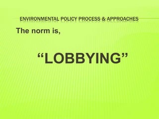ENVIRONMENTAL POLICY PROCESS & APPROACHES
The norm is,
“LOBBYING”
 