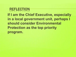 REFLECTION
If I am the Chief Executive, especially
in a local government unit, perhaps I
should consider Environmental
Protection as the top priority
program.
 