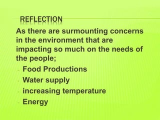 REFLECTION
As there are surmounting concerns
in the environment that are
impacting so much on the needs of
the people;
- Food Productions
- Water supply
- increasing temperature
- Energy
 