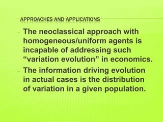 APPROACHES AND APPLICATIONS
- The neoclassical approach with
homogeneous/uniform agents is
incapable of addressing such
“variation evolution” in economics.
- The information driving evolution
in actual cases is the distribution
of variation in a given population.
 