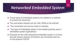  These types of embedded systems are related to a network
to access the resources.
 The connected network can be LAN, WAN or the internet.
 The connection can be any wired or wireless.
 This type of embedded system is the fastest growing area in
embedded system applications.
 Example for the LAN networked embedded system is a home
security system wherein all sensors are connected and run
on the protocol TCP/IP
10
 
