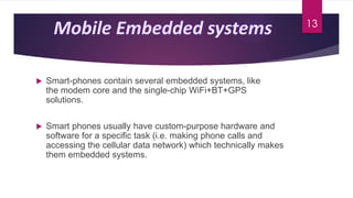 Smart-phones contain several embedded systems, like
the modem core and the single-chip WiFi+BT+GPS
solutions.
 Smart phones usually have custom-purpose hardware and
software for a specific task (i.e. making phone calls and
accessing the cellular data network) which technically makes
them embedded systems.
13
 