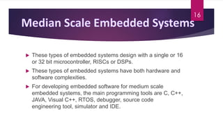 These types of embedded systems design with a single or 16
or 32 bit microcontroller, RISCs or DSPs.
 These types of embedded systems have both hardware and
software complexities.
 For developing embedded software for medium scale
embedded systems, the main programming tools are C, C++,
JAVA, Visual C++, RTOS, debugger, source code
engineering tool, simulator and IDE.
16
 