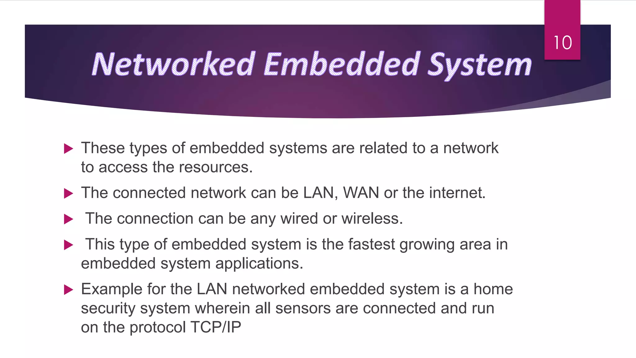 These types of embedded systems are related to a network
to access the resources.
 The connected network can be LAN, WAN or the internet.
 The connection can be any wired or wireless.
 This type of embedded system is the fastest growing area in
embedded system applications.
 Example for the LAN networked embedded system is a home
security system wherein all sensors are connected and run
on the protocol TCP/IP
10
 