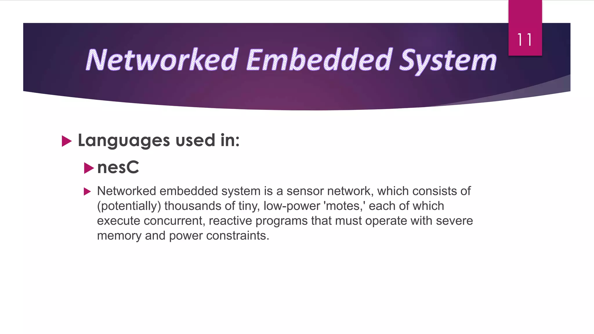  Languages used in:
nesC
 Networked embedded system is a sensor network, which consists of
(potentially) thousands of tiny, low-power 'motes,' each of which
execute concurrent, reactive programs that must operate with severe
memory and power constraints.
11
 