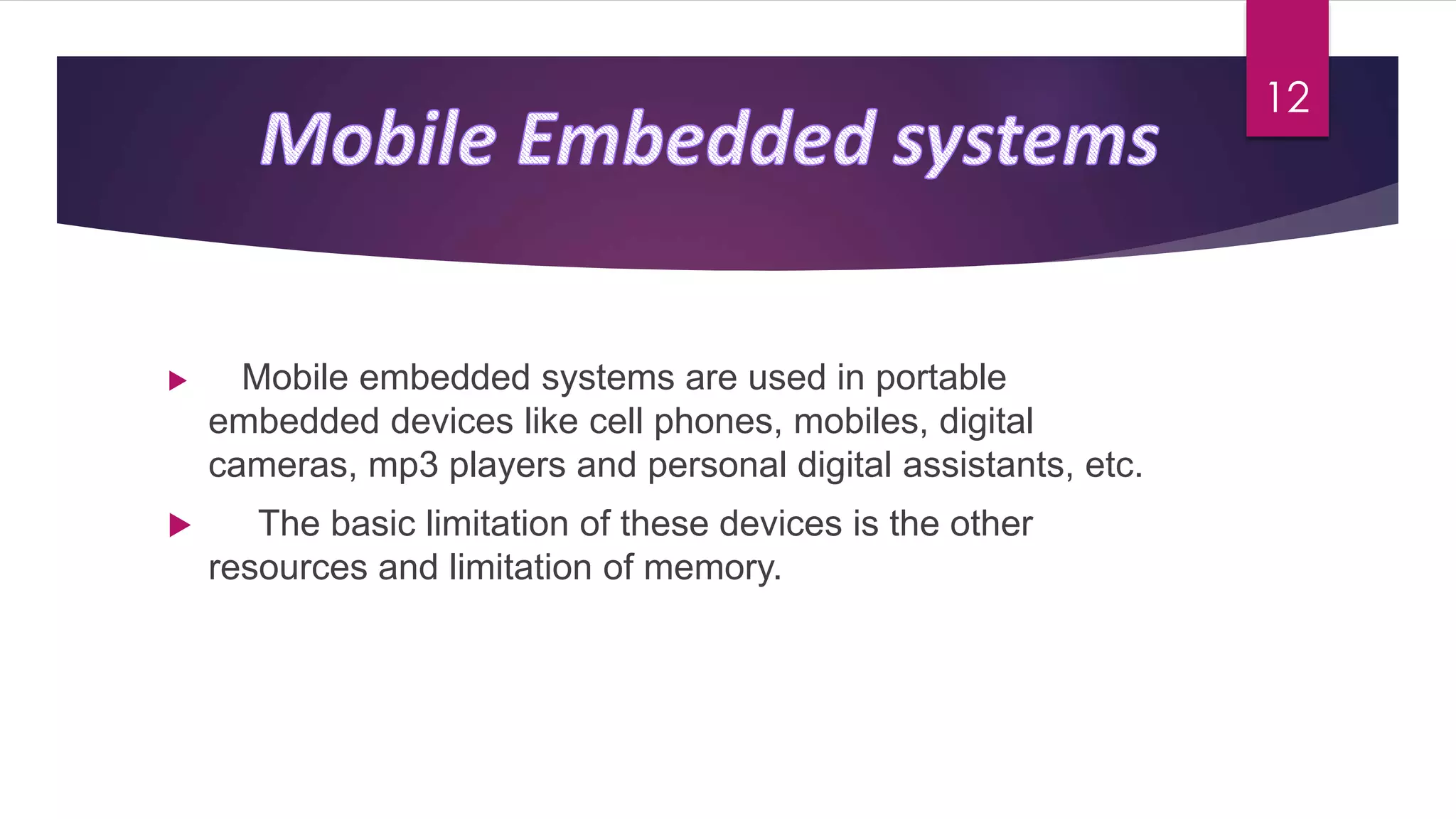  Mobile embedded systems are used in portable
embedded devices like cell phones, mobiles, digital
cameras, mp3 players and personal digital assistants, etc.
 The basic limitation of these devices is the other
resources and limitation of memory.
12
 