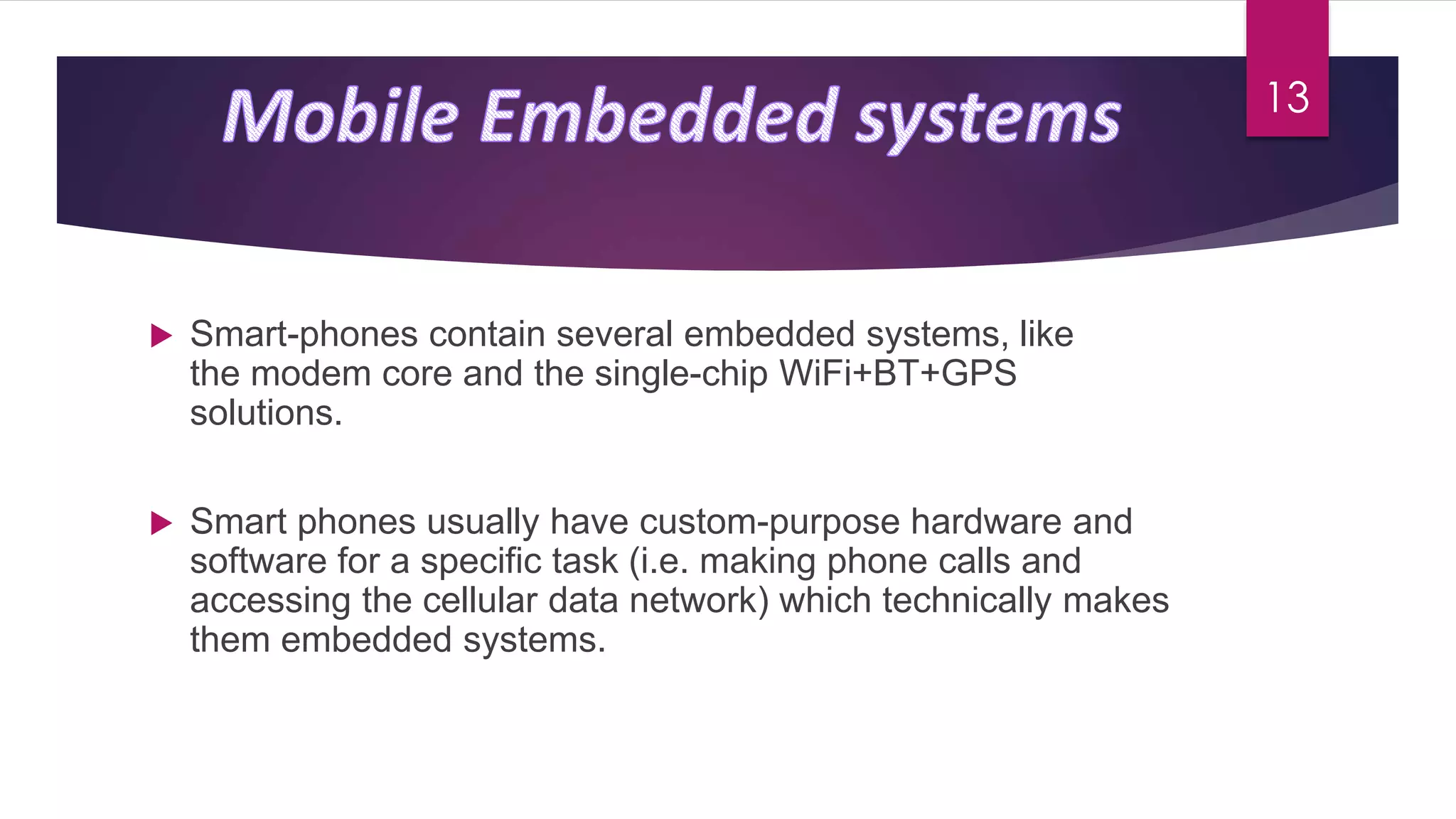  Smart-phones contain several embedded systems, like
the modem core and the single-chip WiFi+BT+GPS
solutions.
 Smart phones usually have custom-purpose hardware and
software for a specific task (i.e. making phone calls and
accessing the cellular data network) which technically makes
them embedded systems.
13
 