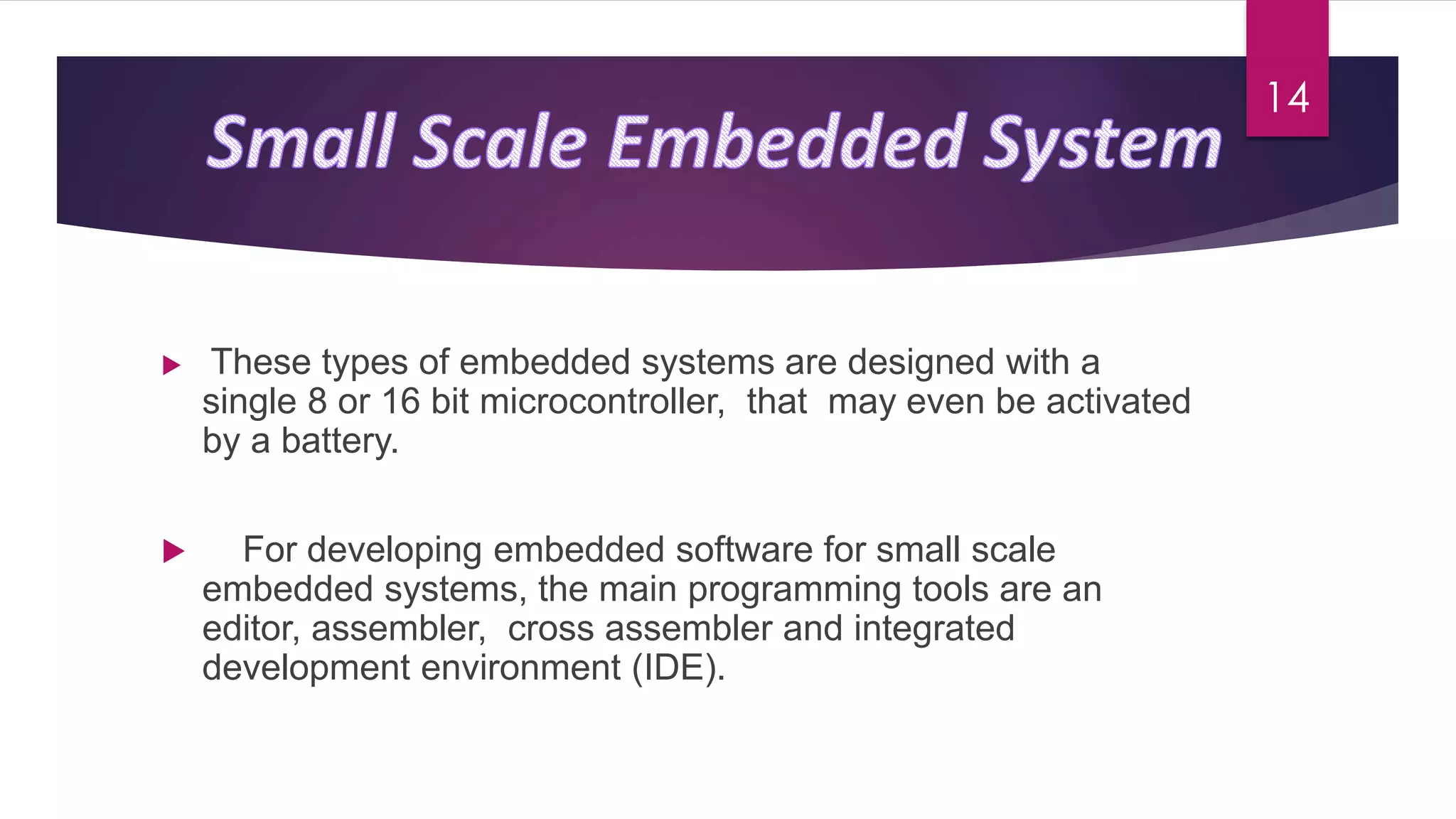  These types of embedded systems are designed with a
single 8 or 16 bit microcontroller, that may even be activated
by a battery.
 For developing embedded software for small scale
embedded systems, the main programming tools are an
editor, assembler, cross assembler and integrated
development environment (IDE).
14
 