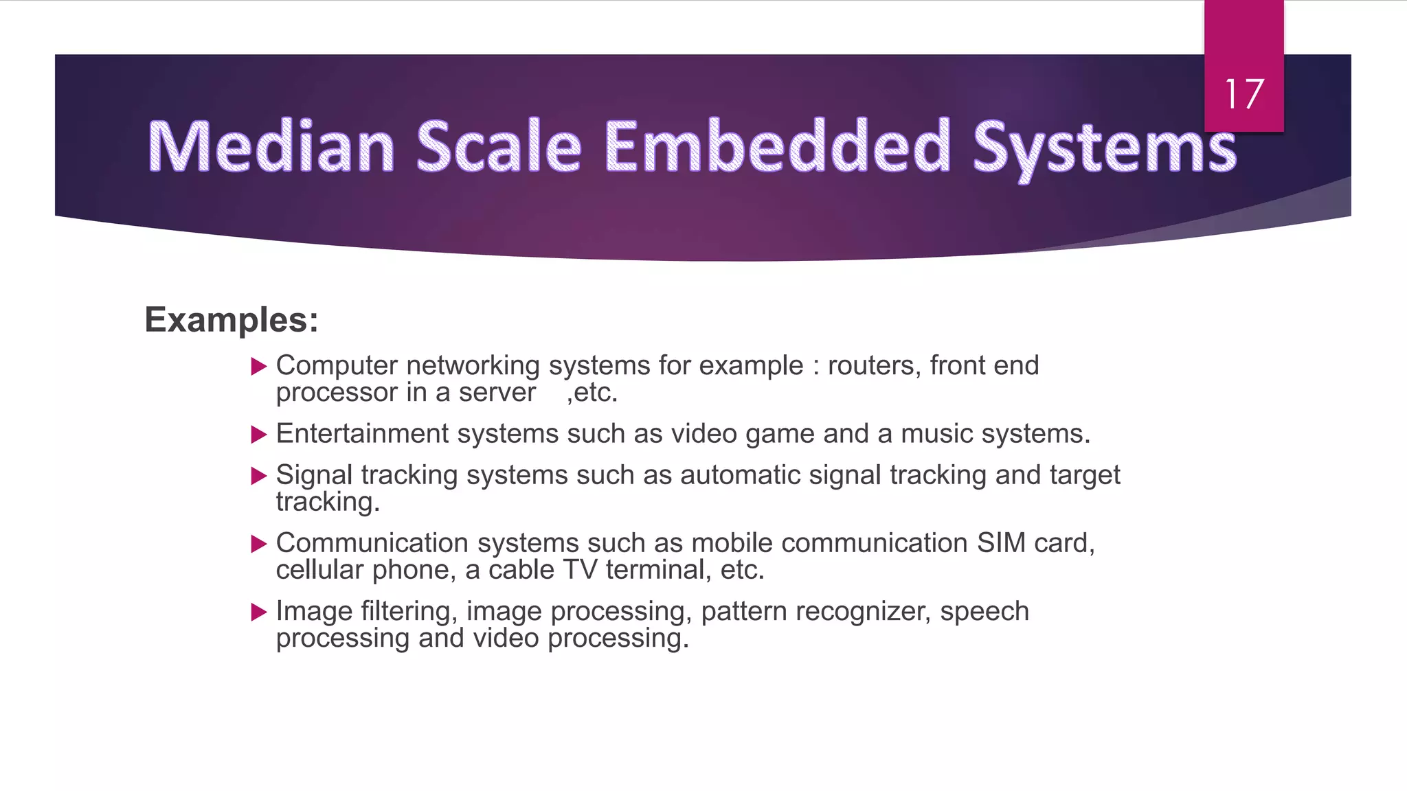 Examples:
 Computer networking systems for example : routers, front end
processor in a server ,etc.
 Entertainment systems such as video game and a music systems.
 Signal tracking systems such as automatic signal tracking and target
tracking.
 Communication systems such as mobile communication SIM card,
cellular phone, a cable TV terminal, etc.
 Image filtering, image processing, pattern recognizer, speech
processing and video processing.
17
 