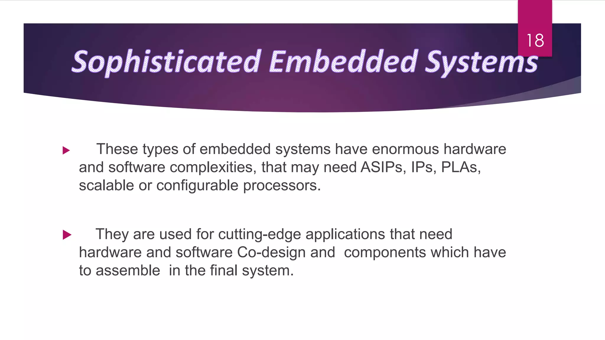  These types of embedded systems have enormous hardware
and software complexities, that may need ASIPs, IPs, PLAs,
scalable or configurable processors.
 They are used for cutting-edge applications that need
hardware and software Co-design and components which have
to assemble in the final system.
18
 