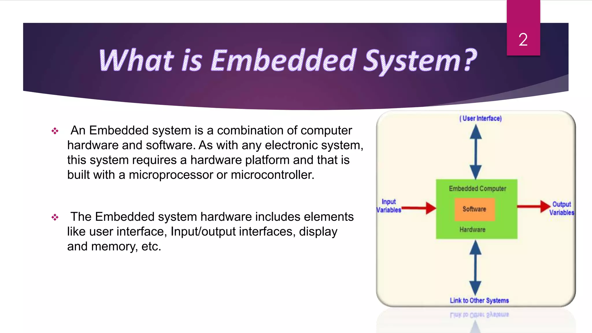  An Embedded system is a combination of computer
hardware and software. As with any electronic system,
this system requires a hardware platform and that is
built with a microprocessor or microcontroller.
 The Embedded system hardware includes elements
like user interface, Input/output interfaces, display
and memory, etc.
2
 