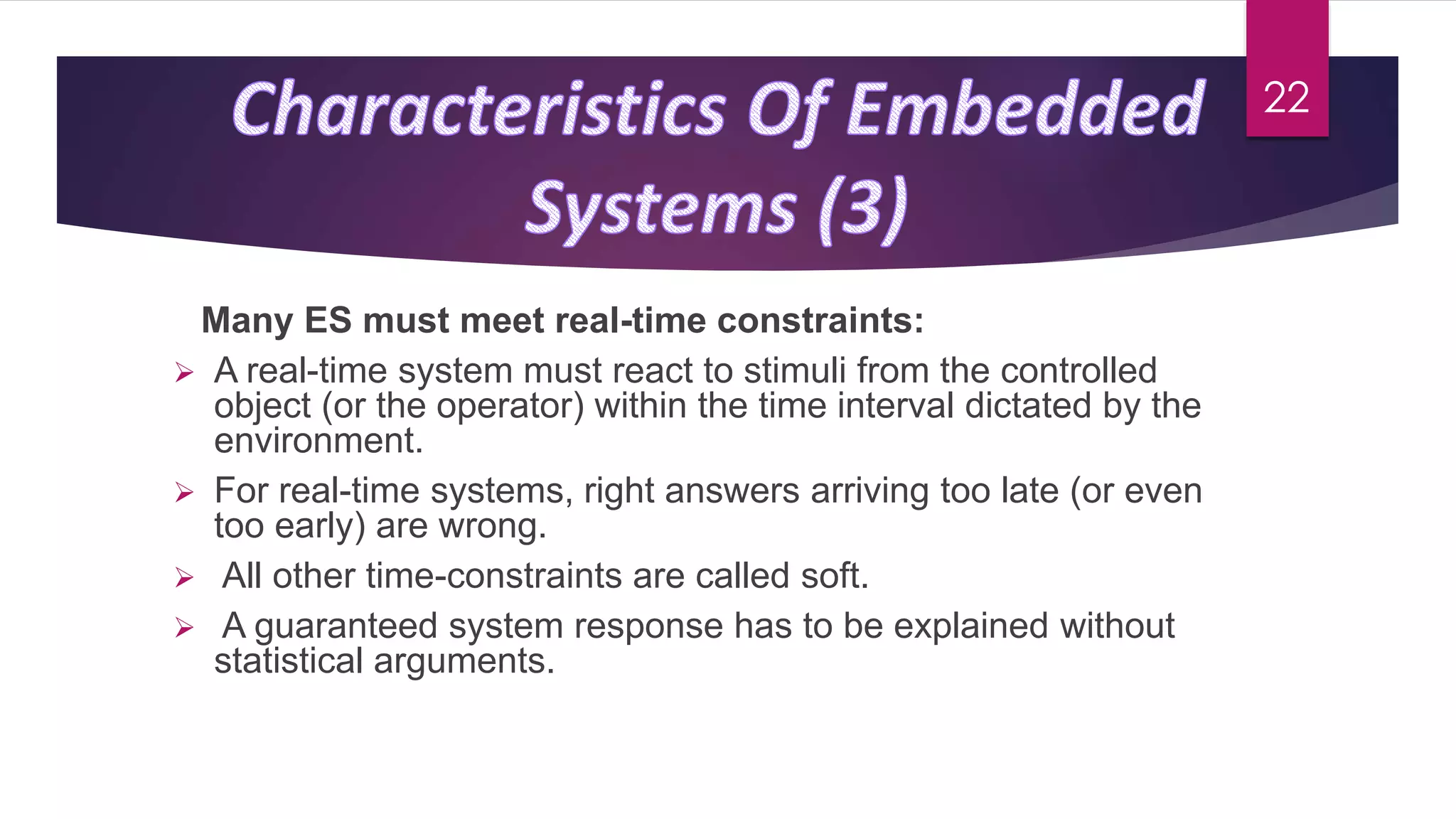 Many ES must meet real-time constraints:
 A real-time system must react to stimuli from the controlled
object (or the operator) within the time interval dictated by the
environment.
 For real-time systems, right answers arriving too late (or even
too early) are wrong.
 All other time-constraints are called soft.
 A guaranteed system response has to be explained without
statistical arguments.
22
 