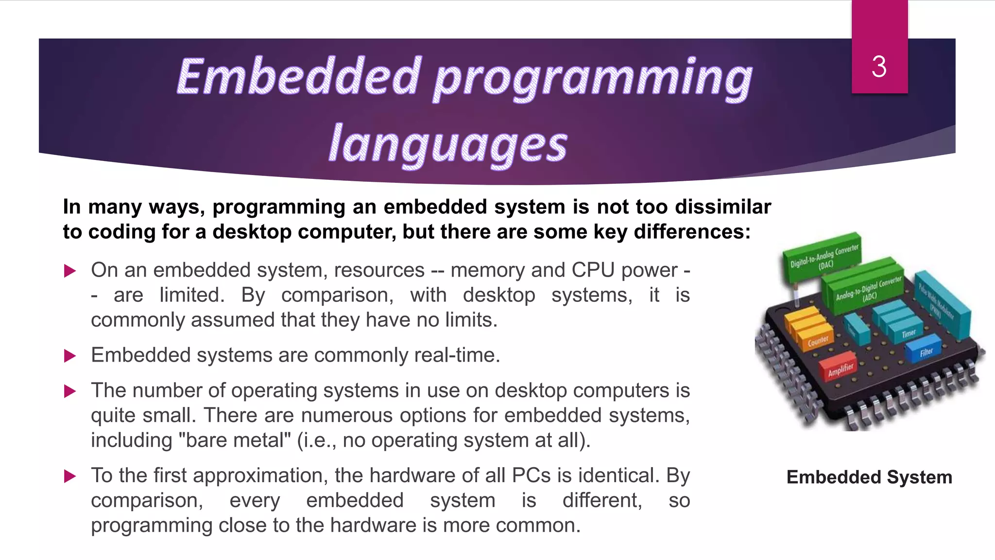Embedded System
 On an embedded system, resources -- memory and CPU power -
- are limited. By comparison, with desktop systems, it is
commonly assumed that they have no limits.
 Embedded systems are commonly real-time.
 The number of operating systems in use on desktop computers is
quite small. There are numerous options for embedded systems,
including "bare metal" (i.e., no operating system at all).
 To the first approximation, the hardware of all PCs is identical. By
comparison, every embedded system is different, so
programming close to the hardware is more common.
In many ways, programming an embedded system is not too dissimilar
to coding for a desktop computer, but there are some key differences:
3
 