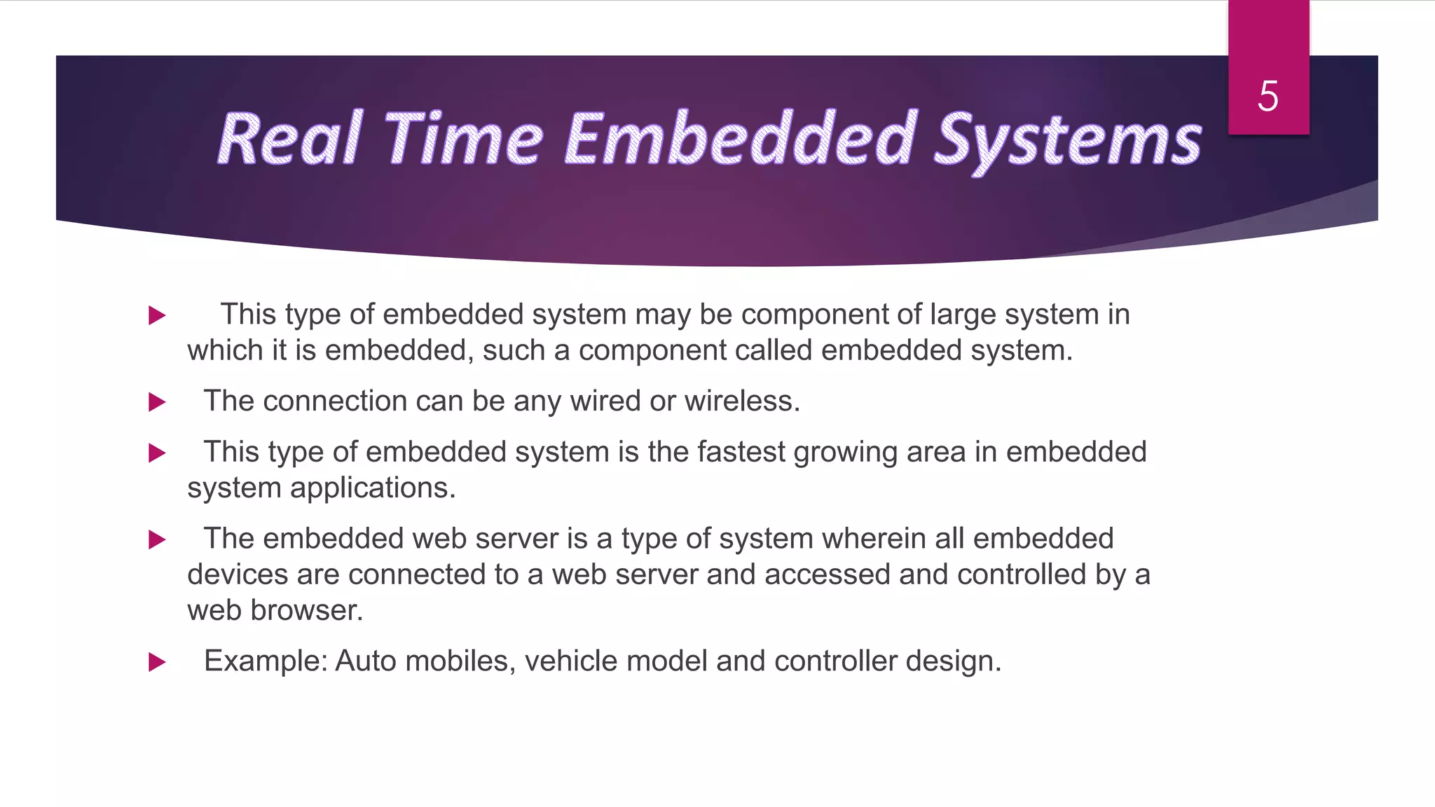  This type of embedded system may be component of large system in
which it is embedded, such a component called embedded system.
 The connection can be any wired or wireless.
 This type of embedded system is the fastest growing area in embedded
system applications.
 The embedded web server is a type of system wherein all embedded
devices are connected to a web server and accessed and controlled by a
web browser.
 Example: Auto mobiles, vehicle model and controller design.
5
 