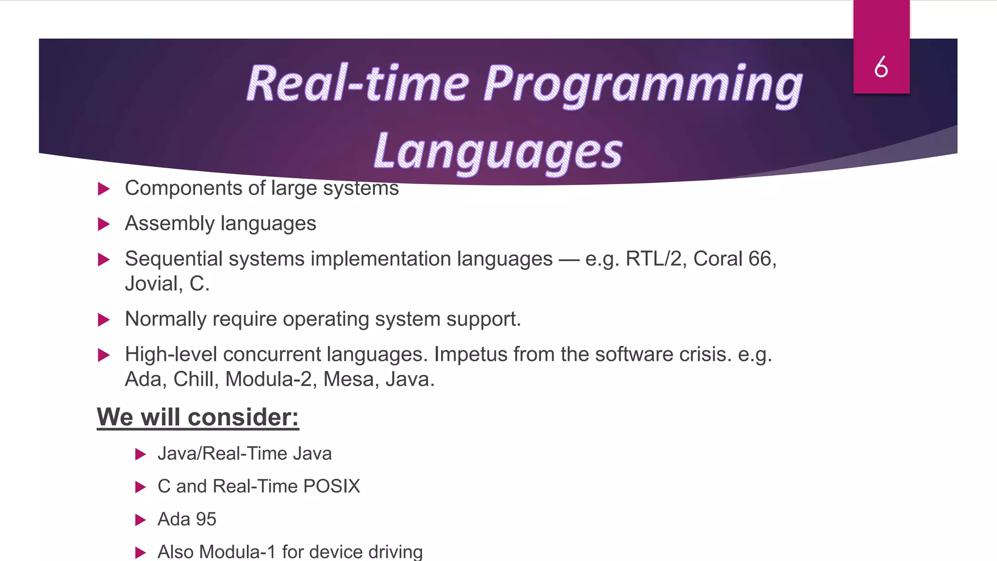 Components of large systems
 Assembly languages
 Sequential systems implementation languages — e.g. RTL/2, Coral 66,
Jovial, C.
 Normally require operating system support.
 High-level concurrent languages. Impetus from the software crisis. e.g.
Ada, Chill, Modula-2, Mesa, Java.
We will consider:
 Java/Real-Time Java
 C and Real-Time POSIX
 Ada 95
 Also Modula-1 for device driving
6
 