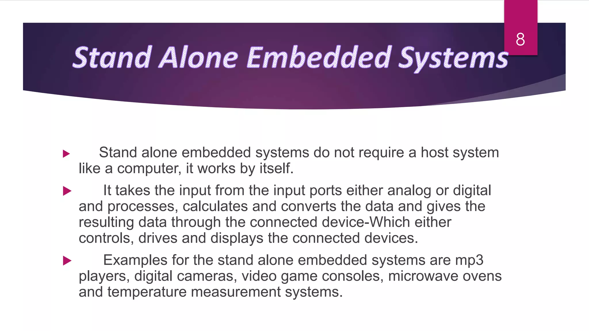  Stand alone embedded systems do not require a host system
like a computer, it works by itself.
 It takes the input from the input ports either analog or digital
and processes, calculates and converts the data and gives the
resulting data through the connected device-Which either
controls, drives and displays the connected devices.
 Examples for the stand alone embedded systems are mp3
players, digital cameras, video game consoles, microwave ovens
and temperature measurement systems.
8
 