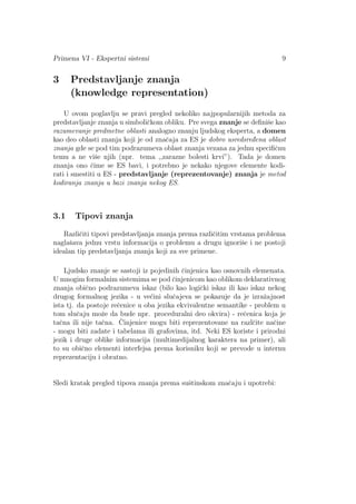 Primena VI - Ekspertni sistemi 9
3 Predstavljanje znanja
(knowledge representation)
U ovom poglavlju se pravi pregled nekoliko najpopularnijih metoda za
predstavljanje znanja u simboliˇckom obliku. Pre svega znanje se deﬁniˇse kao
razumevanje predmetne oblasti analogno znanju ljudskog eksperta, a domen
kao deo oblasti znanja koji je od znaˇcaja za ES je dobro usredsred¯ena oblast
znanja gde se pod tim podrazumeva oblast znanja vezana za jednu speciﬁˇcnu
temu a ne viˇse njih (npr. tema ,,zarazne bolesti krvi”). Tada je domen
znanja ono ˇcime se ES bavi, i potrebno je nekako njegove elemente kodi-
rati i smestiti u ES - predstavljanje (reprezentovanje) znanja je metod
kodiranja znanja u bazi znanja nekog ES.
3.1 Tipovi znanja
Razliˇciti tipovi predstavljanja znanja prema razliˇcitim vrstama problema
naglaˇsava jednu vrstu informacija o problemu a drugu ignoriˇse i ne postoji
idealan tip predstavljanja znanja koji za sve primene.
Ljudsko znanje se sastoji iz pojedinih ˇcinjenica kao osnovnih elemenata.
U mnogim formalnim sistemima se pod ˇcinjenicom kao oblikom deklarativnog
znanja obiˇcno podrazumeva iskaz (bilo kao logiˇcki iskaz ili kao iskaz nekog
drugog formalnog jezika - u ve´cini sluˇcajeva se pokazuje da je izraˇzajnost
ista tj. da postoje reˇcenice u oba jezika ekvivalentne semantike - problem u
tom sluˇcaju moˇze da bude npr. proceduralni deo okvira) - reˇcenica koja je
taˇcna ili nije taˇcna. ˇCinjenice mogu biti reprezentovane na razlˇcite naˇcine
- mogu biti zadate i tabelama ili grafovima, itd. Neki ES koriste i prirodni
jezik i druge oblike informacija (multimedijalnog karaktera na primer), ali
to su obiˇcno elementi interfejsa prema korisniku koji se prevode u internu
reprezentaciju i obratno.
Sledi kratak pregled tipova znanja prema suˇstinskom znaˇcaju i upotrebi:
 