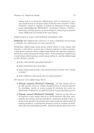 Primena VI - Ekspertni sistemi 13
znanja onda je to monotono zakljuˇcivanje, inaˇce je nemonotono i pos-
toje ˇcinjenice koje se menjaju nakon dodavanja nove ˇcinjenice u bazu.
Praktiˇcno, obiˇcno se ˇcinjenice ili dodaju ili oduzimaju iz baze znanja
pored med¯uzakljuˇcaka (RETRACT - povlaˇcenje ˇcinjenice, CYCLE -
pokretanje pretrage ponovo sa novim stanjem), nakon ˇcega se promene
mogu reﬂektovati na ostatak ili deo baze znanja.
Zakljuˇcivanjem se naziva model ljudskog razmiˇsljanja u ES.
Deﬁnicija 4.2 Zakljuˇcivanje (inference) je proces ekspertnog sistema kojim
se dobijaju nove informacije na osnovu postoje´cih.
Mehanizam zakljuˇcivanja uzima prema nekom izboru iz baze znanja neke
ˇcinjenice u vidu okvira i pravila, kao i instance ˇcinjenica iz radne memorije,
i onda prema zadatom naˇcinu zakljuˇcivanja dobija nove instance ˇcinjenica i
smeˇsta ih u radnu memoriju ili dobija ciljeve. Pred mehanizam zakljuˇcivanja
se postavljaju slede´ca pitanja pored samog naˇcina tj. pravila zakljuˇcivanja
za date premise i pravila:
• Kada i koja pitanja postavljati korisniku ?
• Kako pretraˇzivati bazu podataka ?
• Kako izabrati pravilo koje treba primeniti ako ih postoji viˇse u datom
trenutku ?
• Kako zakljuˇcena informacija utiˇce na dalju pretragu ?
Dve osnovne vrste zakljuˇcivanja bile bi:
• Nizanje unapred (Forward Chaining) - od baze znanja stiˇze se
ka cilju (podaci utiˇcu na rezultat, karakteristiˇcno za sisteme bazirane
na pravilima), koristi se modus ponens ili rezolucija kao naˇcin za-
kljuˇcivanja - dokle god se ne zakljuˇci cilj ili ne iscrpu primenjiva pravila.
• Nizanje unazad (Backward Chaining) - polaze´ci od cilja stiˇze se
do ˇcinjenica u bazi znanja tako da se utvrdi istinitost cilja (npr. nere-
zolucija, gde premise postaju podciljevi) - primenjivo pravilo (cilj je sa
desne strane pravila) ˇcije premise nisu u bazi znanja ili radnoj memoriji
postaju podciljevi, a podcilj jeste primitiva (traˇzi se vrednost od koris-
nika) ako nema primenjivog pravila. Agenda je spisak ciljeva koje treba
 