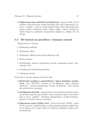 Primena VI - Ekspertni sistemi 17
• Odgovaraju samo odred¯enim problemima - znanje se teˇsko ,,hvata”
odnosno reprezentovanje znanja pravilima nije uvek odgovaraju´ca za,
ˇsto se i oˇcekuje, i onda se mogu koristiti drugi oblici reprezentovanja
znanja (okviri, semantiˇcke mreˇze, tabele odluka - tabele u kojima su
kolone ˇcinioci tj. preduslovi i (neposredni) zakljuˇcci tj. odluke, itd.) ili
reˇsenja
5.3 ES bazirani na pravilima s nizanjem unazad
Tipiˇcni koraci u razvoju:
1. Deﬁnisanje problema
2. Deﬁnisanje ciljeva
3. Deﬁnisanje ciljnih pravila (koja zakljuˇcuju cilj)
4. ˇSirenje sistema
5. Preˇciˇs´cavanje sistema (uopˇstavanje pravila, sigurnosna mreˇza, opti-
mizacija, itd.)
6. Projektovanje korisniˇckog interfejsa
7. Evaluacija sistema
Preporuke u razvoju ovakvog sistema bi bile:
• Razdvojiti problem u potprobleme i njima dodeljene podsis-
teme - npr. (MYCIN) - posebno se vrˇsi dijagnoza, zatim ,,ispravka
problema” odnosno prepisivanje recepta, ili kontrola i novo reˇsenje
ako prethodno ne pomogne
• Inteligentan korisnik - pretpostavlja se da korisnik zna korisne infor-
macije koje mogu da reˇse problem i treba omogu´citi njihov unos (koris-
niku se moˇze ,,ugad¯ati” dodatnim objaˇsnjenjima i med¯urezultatima,
pogotovu o bitnim fazama i stvarima)
• Sigurnosna mreˇza (Safety Net) - treba uvek imati ,,ELSE” granu
ili odg. pravilo u zakljuˇcivanju sa nekim pretpostavljenim zakljuˇccima
da bi sistem uvek mogao dod¯e do nekakvog zakljuˇcka (makar pret-
postavljenog)
 