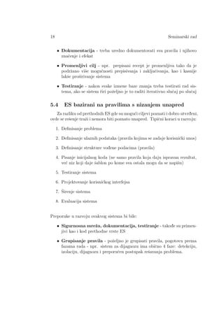 18 Seminarski rad
• Dokumentacija - treba uredno dokumentovati sva pravila i njihovo
znaˇcenje i efekat
• Promenljivi cilj - npr. prepisani recept je promenljiva tako da je
podrˇzano viˇse mogu´cnosti prepisivanja i zakljuˇcivanja, kao i kasnije
lakˇse proˇsirivanje sistema
• Testiranje - nakon svake izmene baze znanja treba testirati rad sis-
tema, ako se sistem ˇriri poˇzeljno je to raditi iterativno sluˇcaj po sluˇcaj
5.4 ES bazirani na pravilima s nizanjem unapred
Za razliku od prethodnih ES gde su mogu´ci ciljevi poznati i dobro utvrd¯eni,
ovde se reˇsenje traˇzi i nemora biti poznato unapred. Tipiˇcni koraci u razvoju:
1. Deﬁnisanje problema
2. Deﬁnisanje ulaznih podataka (pravila kojima se zadaje korisniˇcki unos)
3. Deﬁnisanje strukture vod¯ene podacima (pravila)
4. Pisanje inicijalnog koda (ne samo pravila koja daju ispravan rezultat,
ve´c niz koji daje ˇsablon po kome sva ostala mogu da se napiˇsu)
5. Testiranje sistema
6. Projektovanje korisniˇckog interfejsa
7. ˇSirenje sistema
8. Evaluacija sistema
Preporuke u razvoju ovakvog sistema bi bile:
• Sigurnosna mreˇza, dokumentacija, testiranje - takod¯e su primen-
jivi kao i kod prethodne vrste ES
• Grupisanje pravila - poˇzeljno je grupisati pravila, pogotovu prema
fazama rada - npr. sistem za dijagnozu ima obiˇcno 4 faze: detekciju,
izolaciju, dijagnozu i preporuˇcen postupak reˇsavanja problema.
 