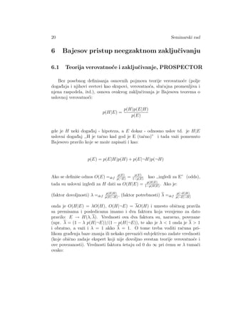 20 Seminarski rad
6 Bajesov pristup neegzaktnom zakljuˇcivanju
6.1 Teorija verovatno´ce i zakljuˇcivanje, PROSPECTOR
Bez posebnog deﬁnisanja osnovnih pojmova teorije verovatno´ce (polje
dogad¯aja i njihovi svetovi kao skupovi, verovatno´ca, sluˇcajna promenljiva i
njena raspodela, itd.), osnova ovakvog zakljuˇcivanja je Bajesova teorema o
uslovnoj verovatno´ci:
p(H|E) =
p(H)p(E|H)
p(E)
gde je H neki dogad¯aj - hipoteza, a E dokaz - odnosno uslov td. je H|E
uslovni dogad¯aj ,,H je taˇcno kad god je E (taˇcno)” i tada vaˇzi pomenuto
Bajesovo pravilo koje se moˇze zapisati i kao:
p(E) = p(E|H)p(H) + p(E|¬H)p(¬H)
Ako se deﬁniˇse odnos O(E) =def
p(E)
p(¬E)
= p(E)
1−p(E)
kao ,,izgledi za E” (odds),
tada su uslovni izgledi za H dati sa O(H|E) = p(H|E)
1−p(H|E)
. Ako je:
(faktor dovoljnosti) λ =def
p(E|H)
p(E|¬H)
, (faktor potrebnosti) λ =def
p(¬E|H)
p(¬E|¬H)
onda je O(H|E) = λO(H), O(H|¬E) = λO(H) i umesto obiˇcnog pravila
sa premisama i posledicama imamo i dva faktora koja vezujemo za dato
pravilo: E → H(λ, λ). Vrednosti ova dva faktora su, naravno, povezane
(npr. λ = (1 − λ p(H|¬E))/(1 − p(H|¬E)), te ako je λ  1 onda je λ  1
i obratno, a vaˇzi i λ = 1 akko λ = 1. O tome treba voditi raˇcuna pri-
likom grad¯enja baze znanja ili nekako prevazi´ci subjektivno zadate vrednosti
(koje obiˇcno zadaje ekspert koji nije dovoljno svestan teorije verovatno´ce i
ove povezanosti). Vrednosti faktora ˇsetaju od 0 do ∞ pri ˇcemu se λ tumaˇci
ovako:
 