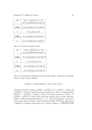 Primena VI - Ekspertni sistemi 21
0 H je ⊥ kada E je , ili
¬E je neophodno da bude H
malo E je nepoˇzeljno da bi bilo H
1 E ne utiˇce na H
veliko E je poˇzeljno da bi bilo H
∞ E je dovoljno da bi bilo H
dok se λ tumaˇci na slede´ci naˇcin:
0 H je ⊥ kada E je ⊥, ili
E je neophodno da bude H
malo ¬E je nepoˇzeljno da bi bilo H
1 ¬E ne utiˇce na H
veliko ¬E je poˇzeljno da bi bilo H
∞ ¬E je dovoljno da bi bilo H
Ako sa E obeleˇzimo dogad¯aj koji predstavlja dokaz, simptom ili uverenje
da je E, tada se moˇze zapisati
p(H|E ) = p(H|E)p(E|E ) + p(H|¬E)p(¬E|E )
i deﬁniˇse linearnu zavisnost p(H|E ) i p(E|E ) td. je p(H|E ) = p(H) ako
je p(E|E ) = p(E) tj. kada E potpuno podrˇzava E, ako je E taˇcno onda je
p(E|E ) = 1, p(H|E ) = p(H|E), a ako je E netaˇcno onda je p(¬E|E ) = 1,
p(H|E ) = p(H|¬E). Ovaj odnos moˇze biti naruˇsen ako se unose nekonzis-
tentne vrednosti pomenutih faktora λ i λ. Pored ispravljanja i provere u
toku samog unosa, postoji i metod korekcije (Duda, 1976) koji nije sasvim
u skladu sa teorijom verovatno´ce ali se dobro pokazao u PROSPECTOR
 
