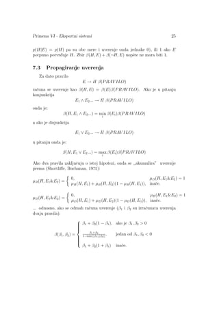 Primena VI - Ekspertni sistemi 25
p(H|E) = p(H) pa su obe mere i uverenje onda jednake 0), ili 1 ako E
potpuno potvrd¯uje H. Zbir β(H, E) + β(¬H, E) uopˇste ne mora biti 1.
7.3 Propagiranje uverenja
Za dato pravilo
E → H β(PRAV ILO)
raˇcuna se uverenje kao β(H, E) = β(E)β(PRAV ILO). Ako je u pitanju
konjunkcija
E1 ∧ E2... → H β(PRAV ILO)
onda je:
β(H, E1 ∧ E2...) = min
i
β(Ei)β(PRAV ILO)
a ako je disjunkcija
E1 ∨ E2... → H β(PRAV ILO)
u pitanju onda je:
β(H, E1 ∨ E2...) = max
i
β(Ei)β(PRAV ILO)
Ako dva pravila zakljuˇcuju o istoj hipotezi, onda se ,,akumulira” uverenje
prema (Shortliﬀe, Buchanan, 1975):
µB(H, E1E2) =
0, µD(H, E1E2) = 1
µB(H, E1) + µB(H, E2)(1 − µB(H, E1)), inaˇce.
µD(H, E1E2) =
0, µB(H, E1E2) = 1
µD(H, E1) + µD(H, E2)(1 − µD(H, E1)), inaˇce.
... odnosno, ako se odmah raˇcuna uverenje (β1 i β2 su izraˇcunata uverenja
dvaju pravila):
β(β1, β2) =



β1 + β2(1 − β1), ako je β1, β2  0
β1+β2
1−min [|β1|,|β2|]
, jedan od β1, β2  0
β1 + β2(1 + β1) inaˇce.
 