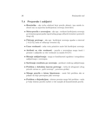 26 Seminarski rad
7.4 Preporuke i zakljuˇcci
• Heuristika - ako treba odabrati koje pravilo okinuti, ima smisla iz-
abrati ono sa najve´cim koeﬁcijentom uverenja (best-ﬁrst)
• Meta-pravila s uverenjem - ako npr. vrednost koeﬁcijenta uverenja
po trenutnoj grani padne ispod nekog praga odbaciti trenutni i postaviti
drugi cilj
• ˇCiˇs´cenje pretrage - ako npr. koeﬁcijent uverenja upadne u interval
[−0.2, 0.2] onda se odbacuje trenutni cilj
• Unos vrednosti - neka vrsta primitive moˇze biti koeﬁcijent uverenja
• Atributi sa viˇse vrednosti - pravila s uverenjima mogu imati i
premise i zakljuˇcke sa viˇse vrednosti (u smislu O-A-V)
• Biranje zakljuˇcivanja - mogu se kombinovati egzaktno i neegzaktno
zakljuˇcivanje s uverenjem
• Sortiranje rezultata po uverenju - prednost ovakvog zakljuˇcivanja
• Problem s dubokim lancem pretrage - treba ih izbegavati (zbog
prirode raˇcuna se ,,gubi uverenje”, pove´cava greˇska)
• Mnogo pravila s istom hipotezom - moˇze biti problem ako se
pokaˇze da daje precenjeno jako uverenje
• Problem s disjunkcijom - sloˇzene premise mogu biti problem - onda
je bolje sloˇzeno pravilo razbiti u viˇse manjih ali konzistentnih pravila
 