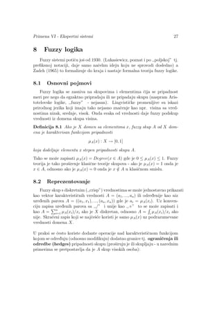 Primena VI - Ekspertni sistemi 27
8 Fuzzy logika
Fuzzy sistemi potiˇcu joˇs od 1930. (Lukasiewicz, poznat i po ,,poljskoj” tj.
preﬁksnoj notaciji, daje samo naˇcelnu ideju koju ne sprovodi dosledno) a
Zadeh (1965) to formalizuje do kraja i nastaje formalna teorija fuzzy logike.
8.1 Osnovni pojmovi
Fuzzy logika se zasniva na skupovima i elementima ˇcija se pripadnost
meri pre nego da egzaktno pripradaju ili ne pripadaju skupu (naspram Aris-
totelovske logike, ,,fuzzy” - nejasan). Lingvistiˇcke promenljive su iskazi
prirodnog jezika koji imaju tako nejasno znaˇcenje kao npr. visina sa vred-
nostima nizak, srednje, visok. Onda svaka od vrednosti daje fuzzy podskup
vrednosti iz domena skupa visina.
Deﬁnicija 8.1 Ako je X domen sa elementima x, fuzzy skup A od X dom-
ena je karakterisan funkcijom pripadnosti
µA(x) : X → [0, 1]
koja dodeljuje elementu x stepen pripadnosti skupu A.
Tako se moˇze zapisati µA(x) = Degree(x ∈ A) gde je 0 ≤ µA(x) ≤ 1. Fuzzy
teorija je tako proˇsirenje klasiˇcne teorije skupova - ako je µA(x) = 1 onda je
x ∈ A, odnosno ako je µA(x) = 0 onda je x /∈ A u klasiˇcnom smislu.
8.2 Reprezentovanje
Fuzzy skup s diskretnim (,,crisp”) vrednostima se moˇze jednostavno prikazati
kao vektor karakteristiˇcnih vrednosti A = (a1, ..., an) ili odred¯enije kao niz
ured¯enih parova A = ((a1, x1), ..., (an, xn)) gde je ai = µA(xi). Uz konven-
ciju zapisa ured¯enih parova sa ,,/” i unije kao ,,+” to se moˇze zapisati i
kao A = n
i=1 µA(xi)/xi ako je X diskretan, odnosno A = i
µA(xi)/xi ako
nije. Skra´ceni zapis koji se najˇceˇs´ce koristi je samo µA(x) uz podrazumevane
vrednosti domena X.
U praksi se ˇcesto koriste dodante operacije nad karakteristiˇcnom funkcijom
kojom se odred¯uju (odnosno modiﬁkuju) dodatno granice tj. ograniˇcenja ili
odredbe (hedges) pripadnosti skupu (proˇsiruju je ili skupljaju - u narednim
primerima se pretpostavlja da je A skup visokih osoba):
 