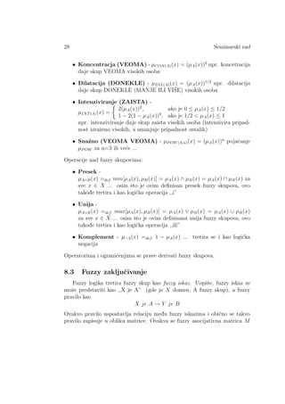 28 Seminarski rad
• Koncentracja (VEOMA) - µCON(A)(x) = (µA(x))2
npr. koncetracija
daje skup VEOMA visokih osoba
• Dilatacija (DONEKLE) - µDIL(A)(x) = (µA(x))1/2
npr. dilatacija
daje skup DONEKLE (MANJE ILI VIˇSE) visokih osoba
• Intenziviranje (ZAISTA) -
µINT(A)(x) =
2(µA(x))2
, ako je 0 ≤ µA(x) ≤ 1/2
1 − 2(1 − µA(x))2
, ako je 1/2  µA(x) ≤ 1
npr. intenziviranje daje skup zaista visokih osoba (intenzivira pripad-
nost izraˇzeno visokih, a smanjuje pripadnost ostalih)
• Snaˇzno (VEOMA VEOMA) - µPOW(A,n)(x) = (µA(x))n
pojaˇcanje
µPOW za n=3 ili ve´ce ...
Operacije nad fuzzy skupovima:
• Presek -
µA∧B(x) =def min[µA(x), µB(x)] = µA(x) ∧ µB(x) = µA(x) ∩ µB(x) za
sve x ∈ X ... osim ˇsto je ovim deﬁnisan presek fuzzy skupova, ovo
takod¯e tretira i kao logiˇcka operacija ,,i”
• Unija -
µA∨B(x) =def max[µA(x), µB(x)] = µA(x) ∨ µB(x) = µA(x) ∪ µB(x)
za sve x ∈ X ... osim ˇsto je ovim deﬁnisana unija fuzzy skupova, ovo
takod¯e tretira i kao logiˇcka operacija ,,ili”
• Komplement - µ¬A(x) =def 1 − µA(x) ... tretira se i kao logiˇcka
negacija
Operatorima i ograniˇcenjima se prave derivati fuzzy skupova.
8.3 Fuzzy zakljuˇcivanje
Fuzzy logika tretira fuzzy skup kao fuzzy iskaz. Uopˇste, fuzzy iskaz se
moˇze predstaviti kao ,,X je A” (gde je X domen, A fuzzy skup), a fuzzy
pravilo kao
X je A → Y je B
Ovakvo pravilo uspostavlja relaciju med¯u fuzzy iskazima i obiˇcno se takvo
pravilo zapisuje u obliku matrice. Ovakva se fuzzy asocijativna matrica M
 