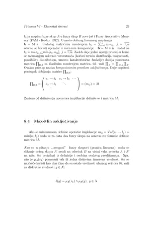 Primena VI - Ekspertni sistemi 29
koja mapira fuzzy skup A u fuzzy skup B zove joˇs i Fuzzy Associative Mem-
ory (FAM - Kosko, 1992). Umesto obiˇcnog linearnog mapiranja
b = M a zadatog matriˇcnim mnoˇzenjem bj = n
i=1 aimij, j = 1, n
obiˇcno se koristi operator ◦ max-min kompozicije b = M ◦ a zadat sa
bj = maxi=1,nmin[ai, mij], j = 1, n. Zadeh daje jedan opˇstiji pristup u kome
se raˇcunanjem uslovnih verovatno´ca (koristi termin distribucija mogu´cnosti,
possibility distribution, umesto karakteristiˇcne funkcije) dobija pomenuta
matrica B|A sa klasiˇcnim mnoˇzenjem matrica, td. vaˇzi B = B|A A.
Ovakav pristup naziva kompozicionim pravilom zakljuˇcivanja. Daje uopˇsteni
postupak dobijanja matrice B|A:
B|A =



a1 → b1 a1 → b2 · · ·
a2 → b1
...
...


 = (mij) = M
Zavisno od deﬁnisanja operatora implikacije deﬁniˇse se i matrica M.
8.4 Max-Min zakljuˇcivanje
Ako se minimumom deﬁniˇse operator implikacije mij = V al(ai → bj) =
min(ai, bj) onda se za data dva fuzzy skupa na osnovu ove formule deﬁniˇse
matrica M.
Ako su u pitanju ,,trougani” fuzzy skupovi (granica linearna), onda se
slikanje nekog skupa A svodi na odseˇcak B na visini vrha preseka A i A
na niˇze, ˇsto proizilazi iz deﬁnicije i osobina ovakvog preslikavanja. Npr.
ako je µA(xk) pomenuti vrh ili jedna diskretna izmerena vrednost, ˇsto se
najˇceˇs´ce koristi kao ulaz (kao da su ostale vrednosti ulaznog vektora 0), vaˇzi
za diskretne vrednosti y ∈ X:
b(y) = µA(xk) ∧ µB(y), y ∈ X
 