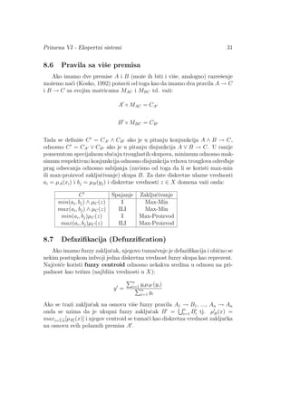 Primena VI - Ekspertni sistemi 31
8.6 Pravila sa viˇse premisa
Ako imamo dve premise A i B (moˇze ih biti i viˇse, analogno) razreˇsenje
moˇzemo na´ci (Kosko, 1992) poˇsavˇsi od toga kao da imamo dva pravila A → C
i B → C sa svojim matricama MAC i MBC td. vaˇzi:
A ◦ MAC = CA
B ◦ MBC = CB
Tada se deﬁniˇse C = CA ∧ CB ako je u pitanju konjunkcija A ∧ B → C,
odnosno C = CA ∨ CB ako je u pitanju disjunkcija A ∨ B → C. U ranije
pomenutom specijalnom sluˇcaju trouglastih skupova, minimum odnosno mak-
simum respektivno konjunkcija odnosno disjunkcija vrhova trouglova odred¯uje
prag odsecanja odnosno sabijanja (zavisno od toga da li se koristi max-min
ili max-proizvod zakljuˇcivanje) skupa B. Za date diskretne ulazne vrednosti
ai = µA(xi) i bj = µB(yj) i diskretne vrednosti z ∈ X domena vaˇzi onda:
C Spajanje Zakljuˇcivanje
min(ai, bj) ∧ µC(z) I Max-Min
max(ai, bj) ∧ µC(z) ILI Max-Min
min(ai, bj)µC(z) I Max-Proizvod
max(ai, bj)µC(z) ILI Max-Proizvod
8.7 Defaziﬁkacija (Defuzziﬁcation)
Ako imamo fuzzy zakljuˇcak, njegovo tumaˇcenje je defaziﬁkacija i obiˇcno se
nekim postupkom izdvoji jedna diskretna vrednost fuzzy skupa kao reprezent.
Najˇceˇs´ce koristi fuzzy centroid odnosno nekakva sredina u odnosu na pri-
padnost kao teˇzinu (najbliˇza vrednosti u X):
y =
n
i=1 yiµB (yi)
n
i=1 yi
Ako se traˇzi zakljuˇcak na osnovu viˇse fuzzy pravila A1 → B1, ..., An → An
onda se uzima da je ukupni fuzzy zakljuˇcak B = n
i=1 Bi tj. µB(x) =
maxi=1,n[µBi
(x)] i njegov centroid se tumaˇci kao diskretna vrednost zakljuˇcka
na osnovu svih polaznih premisa A .
 
