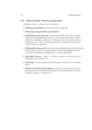 32 Seminarski rad
8.8 Razvoj fuzzy sistema, preporuke
Uobiˇcajeni koraci u razvoju fuzzy sistema su:
1. Deﬁnisanje problema - sliˇcno kao i kod ostalih ES
2. Deﬁnisanje lingvistiˇckih promenljivih -
3. Deﬁnisanje fuzzy skupova - obiˇcno se formira tabela ˇcije su kolone
raspoloˇzive lingvistiˇcke promenljive a redovi pridevi koje koristi ekspert
(diskretne vrednosti na domenu). Poˇzeljno je da se susednu skupovi
preklapaju (npr. ako se koriste trouglovi da se dodiruju parni odnosno
neparni redom na domenu).
4. Deﬁnisanje fuzzy pravila - pravila se mogu deﬁnisati na nivou prethodne
tabele kojom je dobar deo posla urad¯en (u CubiCalc ˇskoljki zapis prav-
ila podse´ca sintaksno na LEVEL5 jer se zadaju simboliˇcki)
5. Izgradnja sistema - moˇze se razvijati posebno ili koristiti gotovo
okruˇzenje, sliˇcno ostalim ES
6. Testiranje - osim ispravljanja grubih greˇsaka, korisno je i za naredni
korak
7. Dodatno podeˇsavanje (tuning) - pravila se mogu preispitati, tamo
gde je potrebna ve´ca osetljivost pove´cava se broj podskupova i suˇzavaju
trouglovi, dodaju se odredbe, itd.
 