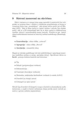 Primena VI - Ekspertni sistemi 33
9 Sistemi zasnovani na okvirima
Okvir i instanca se u mnogo ˇcemu mogu uporediti (i poistovetiti bez ve´ce
greˇske) sa pojmom klase i objekta u objektnom programiranju od kojeg je
vremenom dosta toga ,,pozajmljeno” iako pojam okvira potiˇce joˇs od Min-
skog (1975). Tako se klasa sastoji iz (opisa) osobina i metoda (ˇsta objekat
moˇze), dok se u ES terminologiji kaˇze da se okvir sastoji iz deklarativnog
(osobine, slotovi) i proceduralnog znanja (metodi). Prisutni su npr. tipiˇcni
odnosi med¯u klasama bazirani na osnovnoj osobiini nasled¯ivanja (Rumbaugh,
1988):
• Generalizacija - odnos oblika ,,vrsta-od”
• Agregacija - odnos oblika ,,Deo-od”
• Asocijacija - semantiˇcki odnos
Mogu´ce je viˇstruko nasled¯ivanje (od viˇse razliˇcitih klasa) i upravljanje izuzec-
ima (nasled¯ena osobina se menja, specijalan sluˇcaj). Speciﬁˇcnost okvira su
faceti - pruˇzaju dodatnu kontrolu nad slotovima:
• Tip
• Default (pretpostavljena vrednost)
• Dokumentacija
• Constraint (dozvoljene vrednosti)
• Minimalna, maksimalna kardinalnost vrednosti (u smislu A-O-V)
• if-needed (za ˇcitanje) metod
• if-changed (za upis) metod
Metodi tipa if-needed i if-changed se mogu se koristiti za komunikaciju med¯u
instancama, a negde se koristi mehanizam slanja poruka (poziv metoda po
nazivu i opciono zadatim argumentima).
 