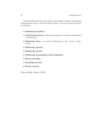 34 Seminarski rad
Pored ranijih preporuka o razvoju ES i metodologija objektno-orijentisanog
programiranja mogu se izdvojiti slede´ci koraci u razvoju sistema baziranog
na okvirima:
• Deﬁnisanje problema
• Analiziranje domena - deﬁnisanje objekata sa osobinama, dogad¯ajima
i arhitekturom
• Deﬁnisanje klasa - na osnovu prethodnog uz npr. facete i druge
dorade
• Deﬁnisanje instanci
• Deﬁnisanje pravila
• Deﬁnisanje komunikacije med¯u objektima
• Razvoj interfejsa
• Evaluacija sistema
• ˇSirenje sistema
Primeri ˇskoljki: Kappa, CLIPS.
 
