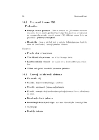 36 Seminarski rad
10.2 Prednosti i mane ID3
Prednosti su:
• Biranje skupa primera - ID3 se zasniva na ﬁlterisanju vod¯enom
izuzecima ˇsto se smatra prednoˇs´cu jer algoritam moˇze da se usresredi
na izuzetke ako se tako postavi prozor. CLS i ID3 su veoma dobri za
probleme s jednim konceptom.
• Heuristika - bira se atribut koji je najviˇse diskriminatoran (najviˇse
utiˇce na klasiﬁkaciju) i zato je posebno eﬁkasan
Mane su:
• Pravila nisu verovatnosna
• Viˇse identiˇcnih primera - ne utiˇce viˇse nego jedan
• Kontradiktorni primeri - ne snalazi se sa kontradiktornim primer-
ima
• Velika osetljivost na male promene primera
10.3 Razvoj indukcionih sistema
• Ustanoviti cilj
• Utvrditi ˇcinioce odluˇcivanja - atribute
• Utvrditi vrednosti ˇcinioca odluˇcivanja
• Utvrditi reˇsenja - koje vrednosti mogu krajnji ˇcvorovi drveta odluˇcivanja
da uzmu
• Formiranje skupa primera
• Formiranje drveta pretrage - upotreba neke ˇskoljke kao ˇsto je ID3
• Testiranje
• Revizija sistema
 