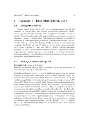 Primena VI - Ekspertni sistemi 3
1 Poglavlje 1 - Ekspertni sistemi, uvod
1.1 Inteligentne maˇsine
Odavno postoji ˇzelja (,,sveti gral”) da se napravi maˇsina koja bi bila
sposobna da obavlja posao koji zahteva intelektualne sposobnosti ˇcoveka,
npr. da igra ˇsah (Charles Babbage, 1834. konstruiˇse mehaniˇcku ,,analitiˇcku
maˇsinu” koja raˇcuna i ˇstampa neke matematiˇcke proraˇcune, imao je nameru
da napravi i maˇsinu za igranje ˇsaha). Tek napretkom informatiˇcke tehnologije
od sredine 20. veka taj san postaje ostvariv. Nekoliko istraˇzivaˇca na Dartmut
koledˇzu 1956. g. (Dartmouth College, USA) uˇcestvuje u konferenciji koji
organizuje McCarthy na temu VI (koji je prvi predloˇzio upravo taj naziv
za tu oblast, a poznat je i kao otac LISP-a). Pored pregleda postoje´cih
dostignu´ca u oblasti automatskih dokazivaˇca teorema i programskih jezika,
raspravlja se i o mogu´cnosti razvoja raˇcunara koji bi bio u stanju da simulira
ljudsko razmiˇsljanje. Ovo okupljanje istraˇzivaˇca oznaˇcava rod¯enje veˇstaˇcke
inteligencije kao oblasti raˇcunarstva.
1.2 Deﬁnicja i kratka istorija VI
Deﬁnicija 1.1 (jedna od deﬁnicija)
Veˇstaˇcka inteligencija (VI) je oblast raˇcunarstva ˇciji je cilj rezonovanje na
raˇcunaru na naˇcin koji je sliˇcan ljudskom.
Veˇstaˇcka inteligencija beleˇzi prve uspehe akademske prirode kao ˇsto su prvi
program za igranje ˇsaha (Shannonn, 1955) ili dama (Samuel, 1963), au-
tomatsko dokazivanje teorema (,,Logic Theorist”, Simon i Newell, 1972), kao
i ambiciozan pokuˇsaj ostvarivanja opˇsteg sistema za reˇsavanje problema GPS
(General Problem Solver - Newell, 1960) baziran na traˇzenju razlika i oper-
atora izmed¯u ciljnog i trenutnog stanja u bazi ˇcinjenica i operatora koji se
pokazao ipak slabim za sloˇzenije probleme. VI je nakon poˇcetnih uspeha i
popularnosti doˇsla u krizu poˇcetkom sedamdesetih godina 20. veka (Lajthilov
preterano kritiˇcan izveˇstaj 1971.) kada je shva´ceno da nisu dovoljni algoritmi
pretraˇzivanja i simboliˇcki programski jezici sa simboliˇckom reprezentacijom
(baze) znanja da bi se reˇsili kompleksniji problemi (ˇcuveni primer prevod¯enja
sa jednog prirodnog jezika na drugi i nazad, tj. da za automasko prevod¯enje
nije dovoljna samo sintaksna analiza i reˇcnik - Dreyfys, 1972. i Lighthill
1973). Prvi uspeˇsni ekspertni sistemi kao ˇsto je to bio DENDRAL oznaˇcili
su izlazak iz te krize.
 