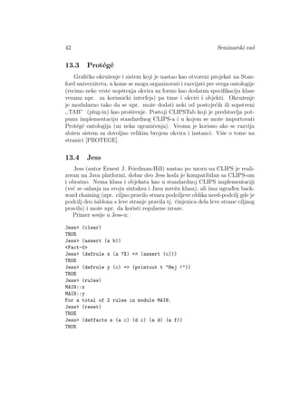 42 Seminarski rad
13.3 Prot´eg´e
Graﬁˇcko okruˇzenje i sistem koji je nastao kao otvoreni projekat na Stan-
ford univerzitetu, u kome se mogu organizovati i razvijati pre svega ontologije
(recimo neke vrste uopˇstenja okvira uz forme kao dodatnu speciﬁkaciju klase
vezanu npr. za korisniˇcki interfejs) pa time i okviri i objekti. Okruˇzenje
je modularno tako da se npr. moˇze dodati neki od postoje´cih ili sopstveni
,,TAB” (plug-in) kao proˇsirenje. Postoji CLIPSTab koji je predstavlja pot-
punu implementaciju standardnog CLIPS-a i u kojem se moˇze importovati
Prot´eg´e ontologija (uz neka ograniˇcenja). Veoma je korisno ako se razvija
sloˇzen sistem sa dovoljno velikim brojem okvira i instanci. Viˇse o tome na
stranici [PROTEGE].
13.4 Jess
Jess (autor Ernest J. Friedman-Hill) nastao po uzoru na CLIPS je reali-
zovan na Java platformi, dobar deo Jess koda je kompatibilan sa CLIPS-om
i obratno. Nema klasa i objekata kao u standardnoj CLIPS implementaciji
(ve´c se oslanja na svoju sintaksu i Java mreˇzu klasa), ali ima ugrad¯en back-
ward chaining (npr. ciljno pravilo stvara podciljeve oblika need-podcilj gde je
podcilj deo ˇsablona s leve stranje pravila tj. ˇcinjenica dela leve strane ciljnog
pravila) i moˇze npr. da koristi regularne izraze.
Primer sesije u Jess-u:
Jess (clear)
TRUE
Jess (assert (a b))
Fact-0
Jess (defrule x (a ?X) = (assert (c)))
TRUE
Jess (defrule y (c) = (printout t Hej !))
TRUE
Jess (rules)
MAIN::x
MAIN::y
For a total of 2 rules in module MAIN.
Jess (reset)
TRUE
Jess (deffacts s (a c) (d c) (a d) (a f))
TRUE
 