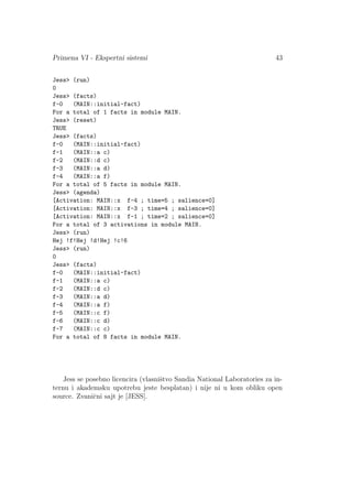 Primena VI - Ekspertni sistemi 43
Jess (run)
0
Jess (facts)
f-0 (MAIN::initial-fact)
For a total of 1 facts in module MAIN.
Jess (reset)
TRUE
Jess (facts)
f-0 (MAIN::initial-fact)
f-1 (MAIN::a c)
f-2 (MAIN::d c)
f-3 (MAIN::a d)
f-4 (MAIN::a f)
For a total of 5 facts in module MAIN.
Jess (agenda)
[Activation: MAIN::x f-4 ; time=5 ; salience=0]
[Activation: MAIN::x f-3 ; time=4 ; salience=0]
[Activation: MAIN::x f-1 ; time=2 ; salience=0]
For a total of 3 activations in module MAIN.
Jess (run)
Hej !f!Hej !d!Hej !c!6
Jess (run)
0
Jess (facts)
f-0 (MAIN::initial-fact)
f-1 (MAIN::a c)
f-2 (MAIN::d c)
f-3 (MAIN::a d)
f-4 (MAIN::a f)
f-5 (MAIN::c f)
f-6 (MAIN::c d)
f-7 (MAIN::c c)
For a total of 8 facts in module MAIN.
Jess se posebno licencira (vlasniˇstvo Sandia National Laboratories za in-
ternu i akademsku upotrebu jeste besplatan) i nije ni u kom obliku open
source. Zvaniˇcni sajt je [JESS].
 