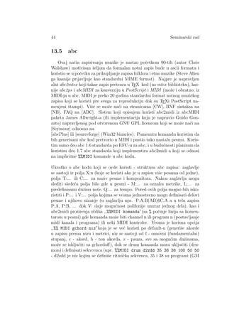 44 Seminarski rad
13.5 abc
Ovaj naˇcin zapisivanja muzike je nastao poˇcetkom 90-tih (autor Chris
Walshaw) motivisan ˇzeljom da formalan notni zapis bude u ascii formatu i
koristio se u poˇcetku za prikupljanje zapisa folklora i etno muzike (Steve Allen
ga kasnije prijavljuje kao standardni MIME format). Najpre je napravljen
alat abc2mtex koji takav zapis pretvara u TEX kod (uz mtex biblioteku), kas-
nije abc2ps i abcMIDI za konverziju u PostScript i MIDI (moˇze i obratno, iz
MIDI-ja u abc, MIDI je preko 20 godina standardni format notnog muziˇckog
zapisa koji se koristi pre svega za reprodukciju dok su TEXi PostScript na-
menjeni ˇstampi). Viˇse se moˇze na´ci na stranicama [CW], BNF sintaksa na
[NB], FAQ na [ABC]. Sistem koji opisujem koristi abc2midi iz abcMIDI
paketa James Allwright-a (ili implementacija koju je napravio Guido Gon-
zato) napravljenog pod otvorenom GNU GPL licencom koji se moˇze na´ci na
[Seymour] odnosno na
[abcPlus] ili [sourceforge] (Win32 binaries). Pomenutu komandu koristim da
bih generisani abc kod pretvorio u MIDI i pustio tako nastalu pesmu. Koris-
tim samo deo abc 1.6 standarda po RFC-u za abc, i u budu´cnosti planiram da
koristim deo 1.7 abc standarda koji implementira abc2midi a koji se odnosi
na implicitne %%MIDI komande u abc kodu.
Ukratko o abc kodu koji se ovde koristi - struktura abc zapisa: zaglavlje
se sastoji iz polja X:n (koje se koristi ako je u zapisu viˇse pesama od jedne),
polja T:... ili C:... za naziv pesme i kompozitora. Nakon zaglavlja mogu
slediti slede´ca polja bilo gde u pesmi - M:... za oznaku metrike, L:... za
predeﬁnisanu duˇzinu note, Q:... za tempo. Pored ovih polja mogao bih isko-
ristiti i P:... i V:... polja kojima se veoma jednostavno mogu deﬁnisati delovi
pesme i njihovo nizanje (u zaglavlju npr. P:A.B(AB)6C.A a u telu zapisa
P:A, P:B, ... dok V: daje mogu´cnost polifonije unutar jednog dela), kao i
abc2midi proˇsirenja oblika ,,%%MIDI komanda”(sa % poˇcinje linija sa komen-
tarom u pesmi) gde komanda moˇze biti channel n ili program n (postavljanje
midi kanala i programa) ili neki MIDI kontroler. Veoma je korisna opcija
,,%% MIDI gchord niz”koja je se ve´c koristi po default-u (generiˇse akorde
u zapisu prema nizu i metrici, niz se sastoji od f - osnovni (fundamentalni)
stupanj, c - akord, b - ton akorda, z - pauza, sve sa mogu´cim duˇzinama,
moˇze se iskljuˇciti sa gchordoﬀ), dok se drum komanda mora ukljuˇciti (dru-
mon) i deﬁnisati sekvcenca (npr. %%MIDI drum d2zdd 35 38 38 100 50 50
- d2zdd je niz kojim se deﬁniˇse ritmiˇcka sekvenca, 35 i 38 su programi (GM
 