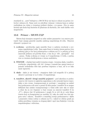 Primena VI - Ekspertni sistemi 45
standard) tj. ,,note”bubnjeva a 100 50 50 je niz koji se odnosi na jaˇcinu (ve-
locity) udaraca d). Same note su odred¯ene visinom i visinom koja se zadaje
razlomkom iza visine u trenutnoj jedinici duˇzine, z je pauza. Ovo je samo
kratak opis koda koji koristim ili planiram da koristim, abc nudi daleko ve´ce
mogu´cnosti.
13.6 Primer - MUST.CLP
Sistem koji nizanjem unapred uz neke zadate parametre i na osnovu pos-
toje´ce baze znanja generiˇse muziku zadatog raspoloˇzenja ili stila. Osnovni
elementi i pojmovi su:
1. n-shema - predstavlja zapis muziˇcke fraze u zadatoj rezoluciji s oce-
nama raspoloˇzenja i stila. Sam zapis fraze je izraˇzen nizom parova (ton
poloˇzaj) gde je ton broj polustepena u odnosu na C-1 a poloˇzaj je broj
osnovnih jedinica od poˇcetka fraze, s tim da je -101 ,,specijalni” ton
- pauza. Svaka n-shema se vezuje za 3 raspoloˇzenja i 3 stila, a jaˇcina
veze se izraˇzava koeﬁcijentom u istom multislotu.
2. STANJE - objekat koji sadrˇzi trenutno stanje - trenutna skala, tonalitet,
rezolucija, raspoloˇzenje, stil, itd. (tempo i razmak kao opseg tonova se
pomalo nedosledno drˇze kao posebna ˇcinjenica u bazi, ali to se lako
moˇze ispraviti)
3. skala - skala je niz tonova - stupnjeva skale (od mogu´cih 12 u jednoj
oktavi) i povezuje se sa 3 stila i 3 raspoloˇzenja
4. tonalitet, akordi i drugi muziˇcki pojmovi - pod akordom se podra-
zumeva viˇse tonova (u uglastim zagradama u abc notaciji) koji se repro-
duku u isto vreme, transponovanje je uve´canje / smanjenje za zadati
broj polutonova svih nota u pesmi ili delu pesme, tonalitet bi se mogao
deﬁnisati kao zadato transponovanje u visini neke note ako se uzme
u obzir da su sve ˇcinjenice u bazi vezane za osnovni tonalitet 0 (iz
,,C”), oktavu ˇcini 12 polutonova i moglo bi se re´ci da je nota klasa
tonova koji su kongruentni po modulu 12, tako da svaki ton ˇcini nje-
gova nota i oktava. Tonalitet u muziˇckoj teoriji podrazumeva i skalu
i pomenutu visinu (odraz u odnosu na C), i akord se obiˇcno gradi po
nekim pravilima vezanim za stupanj skale i opet ima funkciju i vezu ka
raspoloˇzenjima i stilovima.
 