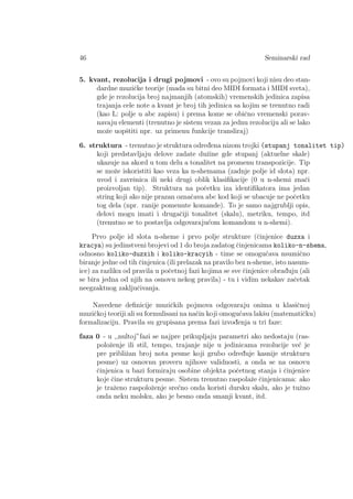 46 Seminarski rad
5. kvant, rezolucija i drugi pojmovi - ovo su pojmovi koji nisu deo stan-
dardne muziˇcke teorije (mada su bitni deo MIDI formata i MIDI sveta),
gde je rezolucija broj najmanjih (atomskih) vremenskih jedinica zapisa
trajanja cele note a kvant je broj tih jedinica sa kojim se trenutno radi
(kao L: polje u abc zapisu) i prema kome se obiˇcno vremenski porav-
navaju elementi (trenutno je sistem vezan za jednu rezoluciju ali se lako
moˇze uopˇstiti npr. uz primenu funkcije transliraj)
6. struktura - trenutno je struktura odred¯ena nizom trojki (stupanj tonalitet tip)
koji predstavljaju delove zadate duˇzine gde stupanj (aktuelne skale)
ukazuje na akord u tom delu a tonalitet na promenu transpozicije. Tip
se moˇze iskoristiti kao veza ka n-shemama (zadnje polje id slota) npr.
uvod i zavrˇsnica ili neki drugi oblik klasiﬁkacije (0 u n-shemi znaˇci
proizvoljan tip). Struktura na poˇcetku iza identiﬁkatora ima jedan
string koji ako nije prazan oznaˇcava abc kod koji se ubacuje ne poˇcetku
tog dela (npr. ranije pomenute komande). To je samo najgrublji opis,
delovi mogu imati i drugaˇciji tonalitet (skalu), metriku, tempo, itd
(trenutno se to postavlja odgovaraju´com komandom u n-shemi).
Prvo polje id slota n-sheme i prvo polje strukture (ˇcinjenice duzxa i
kracya) su jedinstveni brojevi od 1 do broja zadatog ˇcinjenicama koliko-n-shema,
odnosno koliko-duzxih i koliko-kracyih - time se omogu´cava nsumiˇcno
biranje jedne od tih ˇcinjenica (ili prelazak na pravilo bez n-sheme, isto nasum-
ice) za razliku od pravila u poˇcetnoj fazi kojima se sve ˇcinjenice obrad¯uju (ali
se bira jedna od njih na osnovu nekog pravila) - tu i vidim nekakav zaˇcetak
neegzaktnog zakljuˇcivanja.
Navedene deﬁnicije muziˇckih pojmova odgovaraju onima u klasiˇcnoj
muziˇckoj teoriji ali su formulisani na naˇcin koji omogu´cava lakˇsu (matematiˇcku)
formalizaciju. Pravila su grupisana prema fazi izvod¯enja u tri faze:
faza 0 - u ,,nultoj”fazi se najpre prikupljaju parametri ako nedostaju (ras-
poloˇzenje ili stil, tempo, trajanje nije u jedinicama rezolucije ve´c je
pre pribliˇzan broj nota pesme koji grubo odred¯uje kasnije strukturu
pesme) uz osnovnu proveru njihove validnosti, a onda se na osnovu
ˇcinjenica u bazi formiraju osobine objekta poˇcetnog stanja i ˇcinjenice
koje ˇcine strukturu pesme. Sistem trenutno raspolaˇze ˇcinjenicama: ako
je traˇzeno raspoloˇzenje sre´cno onda koristi dursku skalu, ako je tuˇzno
onda neku molsku, ako je besno onda smanji kvant, itd.
 