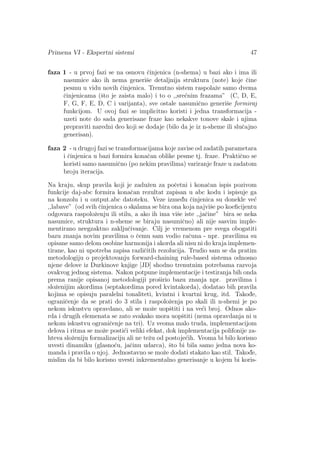 Primena VI - Ekspertni sistemi 47
faza 1 - u prvoj fazi se na osnovu ˇcinjenica (n-shema) u bazi ako i ima ili
nasumice ako ih nema generiˇse detaljnija struktura (note) koje ˇcine
pesmu u vidu novih ˇcinjenica. Trenutno sistem raspolaˇze samo dvema
ˇcinjenicama (ˇsto je zaista malo) i to o ,,sre´cnim frazama” (C, D, E,
F, G, F, E, D, C i varijanta), sve ostale nasumiˇcno generiˇse formiraj
funkcijom. U ovoj fazi se implicitno koristi i jedna transformacija -
uzeti note do sada generisane fraze kao nekakve tonove skale i njima
prepraviti naredni deo koji se dodaje (bilo da je iz n-sheme ili sluˇcajno
generisan).
faza 2 - u drugoj fazi se transformacijama koje zavise od zadatih parametara
i ˇcinjenica u bazi formira konaˇcan oblike pesme tj. fraze. Praktiˇcno se
koristi samo nasumiˇcno (po nekim pravilima) variranje fraze u zadatom
broju iteracija.
Na kraju, skup pravila koji je zaduˇzen za poˇcetni i konaˇcan ispis pozivom
funkcije daj-abc formira konaˇcan rezultat zapisan u abc kodu i ispisuje ga
na konzolu i u output.abc datoteku. Veze izmed¯u ˇcinjenica su donekle ve´c
,,labave” (od svih ˇcinjenica o skalama se bira ona koja najviˇse po koeﬁcijentu
odgovara raspoloˇzenju ili stilu, a ako ih ima viˇse iste ,,jaˇcine” bira se neka
nasumice, struktura i n-sheme se biraju nasumiˇcno) ali nije sasvim imple-
mentirano neegzaktno zakljuˇcivanje. Cilj je vremenom pre svega obogatiti
bazu znanja novim pravilima o ˇcemu sam vodio raˇcuna - npr. pravilima su
opisane samo delom osobine harmonija i akorda ali nisu ni do kraja implemen-
tirane, kao ni upotreba zapisa razliˇcitih rezolucija. Trudio sam se da pratim
metodologiju o projektovanju forward-chaining rule-based sistema odnosno
njene delove iz Durkinove knjige [JD] shodno trenutnim potrebama razvoja
ovakvog jednog sistema. Nakon potpune implementacije i testiranja bih onda
prema ranije opisanoj metodologiji proˇsirio bazu znanja npr. pravilima i
sloˇzenijim akordima (septakordima pored kvintakorda), dodatao bih pravila
kojima se opisuju paralelni tonaliteti, kvintni i kvartni krug, itd. Takod¯e,
ograniˇcenje da se prati do 3 stila i raspoloˇzenja po skali ili n-shemi je po
nekom iskustvu opravdano, ali se moˇze uopˇstiti i na ve´ci broj. Odnos ako-
rda i drugih elemenata se zato svakako mora uopˇstiti (nema opravdanja ni u
nekom iskustvu ograniˇcenje na tri). Uz veoma malo truda, implementacijom
delova i ritma se moˇze posti´ci veliki efekat, dok implementacija polifonije za-
hteva sloˇzeniju formalizaciju ali ne teˇzu od postoje´cih. Veoma bi bilo korisno
uvesti dinamiku (glasno´cu, jaˇcinu udarca), ˇsto bi bila samo jedna nova ko-
manda i pravila o njoj. Jednostavno se moˇze dodati stakato kao stil. Takod¯e,
mislim da bi bilo korisno uvesti inkrementalno generisanje u kojem bi koris-
 