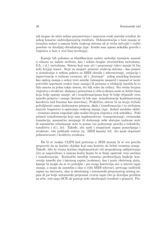 48 Seminarski rad
nik mogao da utiˇce nekim parametrima i usmerava svaki naredni rezultat do
nekog konaˇcno zadovoljavaju´ceg rezultata. Dokumentacija o bazi znanja se
trenutno nalazi u samom kodu ovakvog sistema ali je treba izdvojiti i voditi
posebno uz detaljnij obrazloˇzenja (npr. kratko sam opisao nekoliko pravila i
ˇcinjenica u bazi u vezi faza izvrˇsenja).
Kasnije bih pokuˇsao sa klasiﬁkacijom zadate melodije nizanjem unazad
u odnosu na zadate atributa, kao i nekim drugim (statistiˇckim metodama,
GA, i sl.) metodama. Sistem koji sam uˇci i prepoznaje takvo znanje bi bio
neki krajnji izazov. Koje su mogu´ce primene ovakvog sistema - kao pomo´c
u aranˇziranju u nekom paketu za MIDI obradu i sekvenciranje, varijacije i
improvizacije u realnom vremenu, ali i ,,hvatanje” nekog muziˇckog korpusa
kao opˇsteg znanja o nekoj vrsti muzike (nizanjem unapred i unazad se moˇze
potvrditi uspeˇsnost ovakve baze znanja) ili primena u edukaciji (moˇzda bi to
bila osnova za jedan takav sistem, ˇsto bih voleo da vidim). ˇSto ve´cim brojem
ˇcinjenica o strukturi, skalama i primerima u vidu n-shema moˇze se dobiti baza
koja bolje opisuje znanje, ali i transformacijama koje bi bolje objasnile vezu
izmed¯u primera i znanja (korisne bi bile npr. transformacije kombinatornog
karaktera nad frazama kao nizovima). Praktiˇcno, sistem bi na kraju trebalo
poboljˇsavati samo dodavanjem primera, skala i transformacija i tu oˇcekujem
najve´ce bogatstvo u opisivanju ovakvog znanja (npr. dodati modalne skale)
- trenutno sistem raspolaˇze jako malim brojem ˇcinjenica (tek nekoliko). Neki
primeri transformacija koje sam implementirao: transponovanje, vremenska
translacija, nasumiˇcno menjanje ili dodavanje neke sluˇcajno izabrane note
ili nasumiˇcno oduzimanje note iz pesme (uz poˇstovanje pravila o redosledu,
tonalitetu i sl.), itd. Takod¯e, abc nudi i mogu´cnost zapisa ponavljanja i
strukture, viˇse polifonih redova (tj. MIDI kanala) itd. ˇsto moˇze doprineti
jednostavnosti i kvalitetu rezultata.
Da bi se ovakav CLIPS kod portovao u JESS morala bi se sva pravila
prepraviti da ne koriste objekat koji sam koristio da beleˇzi trenutno stanje.
Takod¯e, bilo bi veoma korisno implementirati vid neegzaktnog zakljuˇcivanja
(ˇsto je nagoveˇsteno u samom kodu) kojim bi se ﬁnije opisivale veze osobina
i transformacija. Korisniˇcki interfejs trenutno predstavljaju funkcije kon-
verzije izmed¯u abc i internog zapisa (n-shema), kao i poziv eksternog alata,
kasnije bi moglo da se to poboljˇsa - pre svega konverzija abc u interni zapis
znanja, a mogu da zamislim i ulaz u vidu MIDI sekvenci, pretraga razliˇcitih
zapisa na internetu, ulaz iz skeniranog i automatski prepoznatog notnog za-
pisa ili joˇs bolje automatski prepoznat zvuˇcni zapis (ˇsto je dovoljan problem
za sebe, teˇzi nego OCR ali postoje neki ohrabruju´ci rezultati i primeri). Pri-
 